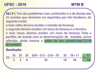 36.( ) “Um dos problemas mais conhecidos é o da divisão dos
35 camelos que deveriam ser repartidos por três herdeiros, do
seguinte modo:
o mais velho deveria receber a metade da herança;
o segundo deveria receber um terço da herança e o terceiro,
o mais moço, deveria receber um nono da herança. Feita a
partilha, de acordo com as determinações do testador, acima
referidas, ainda haveria a sobra de um camelo mais 17/18
de camelo.”
UFSC - 2010
Resolução:
35−
35
2
−
35
3
−
35
9
=
        −         −        −      
18
=
630 315 210 70 35
18
=
18 +17
18
= 1+
17
18
V
MTM B
 