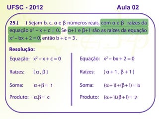 25.( ) Sejam b, c, α e β números reais, com α e β raízes da
equação x2 – x + c = 0. Se α+1 e β+1 são as raízes da equação
x2 – bx + 2 = 0, então b + c = 3 .
UFSC - 2012 Aula 02
Resolução:
Equação: x2 – x + c = 0
Raízes: { α , β }
Equação: x2 – bx + 2 = 0
Raízes: { α + 1 , β + 1 }
Soma: α +β = 1
Produto: α.β = c
Soma: (α +1)+(β+1)= b
Produto: (α +1).(β+1)= 2
 
