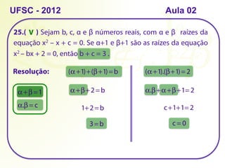 25.( ) Sejam b, c, α e β números reais, com α e β raízes da
equação x2 – x + c = 0. Se α+1 e β+1 são as raízes da equação
x2 – bx + 2 = 0, então b + c = 3 .
UFSC - 2012 Aula 02
Resolução:
α +β =1
α.β = c
(α +1)+(β+1)= b (α +1).(β+1)= 2
α +β+2 = b
1+2 = b
3= b
α.β+α +β+1= 2
c+1+1= 2
c = 0
V
 