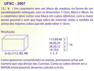 15.( ) Um carpinteiro tem um bloco de madeira, na forma de um
paralelepípedo retângulo, com as dimensões 112cm, 80cm e 48cm. Se
o carpinteiro deve cortar esse bloco em cubos idênticos, com a maior
aresta possível e sem que haja sobra de material, então a medida da
aresta dos maiores cubos que ele pode obter é 16cm.
Resolução:
112,80,48 2
56,40,24 2
28,20,12 2
14,10,6 2
7, 5, 3
16
Como queremos cortar(dividir) as arestas, precisamos achar um
número que seja divisor das 3 arestas. Como os cubos devem ter a
MAIOR aresta possível, devemos calcular o m.d.c.
m.d.c.(112, 80, 48)
UFSC - 2007
V
 