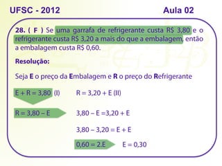 UFSC - 2012
28. ( ) Se uma garrafa de refrigerante custa R$ 3,80 e o
refrigerante custa R$ 3,20 a mais do que a embalagem, então
a embalagem custa R$ 0,60.
Resolução:
Seja E o preço da Embalagem e R o preço do Refrigerante
E + R = 3,80 (I) R = 3,20 + E (II)
R = 3,80 – E 3,80 – E =3,20 + E
3,80 – 3,20 = E + E
0,60 = 2.E E = 0,30
F
Aula 02
 