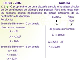 1
17.( ) O proprietário de uma pizzaria calcula uma pizza circular
de 20 centímetros de diâmetro por pessoa. Para uma festa com
36 pessoas seriam necessárias 16 pizzas circulares de 30
centímetros de diâmetro.
Resolução:
PESSOAS ÁREA
36 x
UFSC - 2007 Aula 04
20 cm de diâmetro = 10 cm de raio
Uma pessoa consome:
A = π.R2
A = π.(10)2
A = 100π
36 pessoas consomem:
X = 3600π
30 cm de diâmetro = 15 cm de raio
A = π.R2
A = π.(15)2
A = 225π
100π
A = 225π .16
A = 3600π
V
 