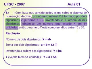 8.( ) Com base nas considerações acima sobre o sistema de
numeração decimal, um número natural X é formado por dois
algarismos cuja soma é 12. Invertendo-se a ordem desses
algarismos, obtém-se um número que excede X em 54
unidades, então o número X está compreendido entre 10 e 30.
UFSC - 2007
Resolução:
Número de dois algarismos: X = ab
Soma dos dois algarismos: a + b = 12 (I)
Invertendo a ordem dos algarismos: Y = ba
Y excede X em 54 unidades: Y = X + 54
Aula 01
 