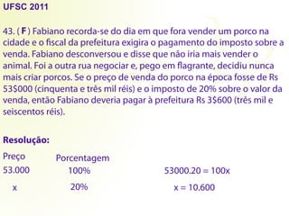43. ( ) Fabiano recorda-se do dia em que fora vender um porco na
cidade e o fiscal da prefeitura exigira o pagamento do imposto sobre a
venda. Fabiano desconversou e disse que não iria mais vender o
animal. Foi a outra rua negociar e, pego em flagrante, decidiu nunca
mais criar porcos. Se o preço de venda do porco na época fosse de Rs
53$000 (cinquenta e três mil réis) e o imposto de 20% sobre o valor da
venda, então Fabiano deveria pagar à prefeitura Rs 3$600 (três mil e
seiscentos réis).
Resolução:
Preço Porcentagem
53.000 100%
x 20%
53000.20 = 100x
x = 10.600
UFSC 2011
F
 