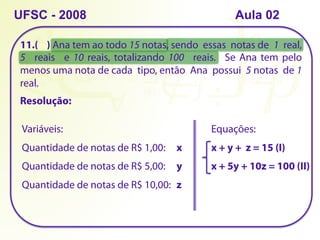 11.( ) Ana tem ao todo 15 notas, sendo essas notas de 1 real,
5 reais e 10 reais, totalizando 100 reais. Se Ana tem pelo
menos uma nota de cada tipo, então Ana possui 5 notas de 1
real.
UFSC - 2008
Resolução:
Quantidade de notas de R$ 1,00: x
Quantidade de notas de R$ 5,00: y
Quantidade de notas de R$ 10,00: z
Equações:
x + y + z = 15 (I)
Variáveis:
x + 5y + 10z = 100 (II)
Aula 02
 