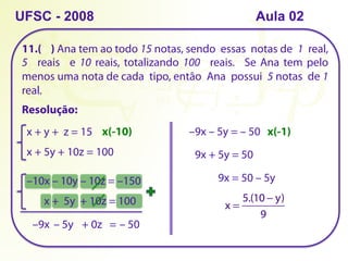 11.( ) Ana tem ao todo 15 notas, sendo essas notas de 1 real,
5 reais e 10 reais, totalizando 100 reais. Se Ana tem pelo
menos uma nota de cada tipo, então Ana possui 5 notas de 1
real.
UFSC - 2008
Resolução:
x + y + z = 15
x + 5y + 10z = 100
x(-10)
–10x – 10y – 10z = –150
x + 5y + 10z = 100
–9x – 5y + 0z = – 50
–9x – 5y = – 50 x(-1)
9x + 5y = 50
9x = 50 – 5y
x =
5.(10 − y)
9
Aula 02
 