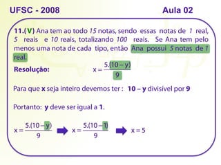 11.( ) Ana tem ao todo 15 notas, sendo essas notas de 1 real,
5 reais e 10 reais, totalizando 100 reais. Se Ana tem pelo
menos uma nota de cada tipo, então Ana possui 5 notas de 1
real.
UFSC - 2008
Resolução: x =
5.(10 − y)
9
Para que x seja inteiro devemos ter : 10 – y divisível por 9
Portanto: y deve ser igual a 1.
x =
5.(10 − y)
9
x =
5.(10 −1)
9
x = 5
V
Aula 02
 