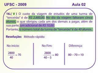 16.( ) O custo da viagem de estudos de uma turma de
“terceirão” é de R$ 2.800,00. No dia da viagem faltaram cinco
alunos, o que obrigou cada um dos demais a pagar, além de
sua parte, um adicional de R$ 10,00.
Portanto, o número total da turma de“terceirão”é de 40 alunos.
UFSC - 2009
Método rápido:
Resolução:
2800
40
= 70
No início: No Fim:
2800
40 − 5
= 80
Diferença:
80 −70 =10
V
Aula 02
 