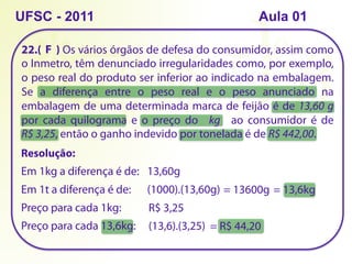 22.( ) Os vários órgãos de defesa do consumidor, assim como
o Inmetro, têm denunciado irregularidades como, por exemplo,
o peso real do produto ser inferior ao indicado na embalagem.
Se a diferença entre o peso real e o peso anunciado na
embalagem de uma determinada marca de feijão é de 13,60 g
por cada quilograma e o preço do kg ao consumidor é de
R$ 3,25, então o ganho indevido por tonelada é de R$ 442,00.
UFSC - 2011
Resolução:
Em 1kg a diferença é de: 13,60g
Em 1t a diferença é de: (1000).(13,60g) = 13600g
Preço para cada 1kg: R$ 3,25
= 13,6kg
Preço para cada 13,6kg: (13,6).(3,25) = R$ 44,20
F
Aula 01
 