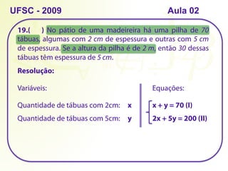 19.( ) No pátio de uma madeireira há uma pilha de 70
tábuas, algumas com 2 cm de espessura e outras com 5 cm
de espessura. Se a altura da pilha é de 2 m, então 30 dessas
tábuas têm espessura de 5 cm.
UFSC - 2009
Resolução:
Quantidade de tábuas com 2cm: x
Quantidade de tábuas com 5cm: y
Equações:
x + y = 70 (I)
Variáveis:
2x + 5y = 200 (II)
Aula 02
 