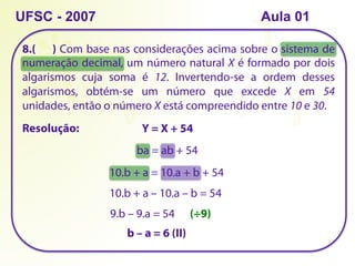 8.( ) Com base nas considerações acima sobre o sistema de
numeração decimal, um número natural X é formado por dois
algarismos cuja soma é 12. Invertendo-se a ordem desses
algarismos, obtém-se um número que excede X em 54
unidades, então o número X está compreendido entre 10 e 30.
UFSC - 2007
Resolução: Y = X + 54
ba = ab + 54
10.b + a = 10.a + b + 54
10.b + a – 10.a – b = 54
9.b – 9.a = 54 (÷9)
b – a = 6 (II)
Aula 01
 