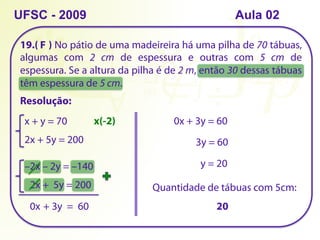 19.( ) No pátio de uma madeireira há uma pilha de 70 tábuas,
algumas com 2 cm de espessura e outras com 5 cm de
espessura. Se a altura da pilha é de 2 m, então 30 dessas tábuas
têm espessura de 5 cm.
UFSC - 2009
Resolução:
x + y = 70
2x + 5y = 200
x(-2)
–2x – 2y = –140
2x + 5y = 200
0x + 3y = 60
0x + 3y = 60
3y = 60
y = 20
Quantidade de tábuas com 5cm:
20
F
Aula 02
 