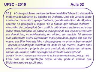 20.( ) Outro problema curioso do livro de Malba Tahan é o chamado
Problema de Diofante, ou Epitáfio de Diofante. Uma das versões sobre
a vida do matemático grego Diofante, grande estudioso de Álgebra,
aparece no parágrafo a seguir: “Eis o túmulo que encerra Diofante –
maravilha de contemplar! Com artifício aritmético a pedra ensina a sua
idade. Deus concedeu-lhe passar a sexta parte de sua vida na juventude;
um duodécimo, na adolescência; um sétimo, em seguida, foi escoado
num casamento estéril. Decorreram mais cinco anos, depois dos que lhe
nasceu um filho. Mas este filho – desgraçado e, no entanto, bem-amado!
– apenas tinha atingido a metade da idade do pai, morreu. Quatro anos
ainda, mitigando a própria dor com o estudo da ciência dos números,
passou-os Diofante, antes de chegar ao termo de sua existência.”
(MALBA TAHAN. O homem que calculava. 73 ed. Rio de Janeiro: Record, 2008. p. 184).
Com base na interpretação dessa versão, pode-se afirmar que
Diofante casou-se aos 21 anos.
UFSC - 2010 Aula 02
 