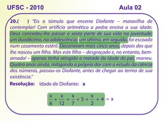 20.( ) “Eis o túmulo que encerra Diofante – maravilha de
contemplar! Com artifício aritmético a pedra ensina a sua idade.
Deus concedeu-lhe passar a sexta parte de sua vida na juventude;
um duodécimo, na adolescência; um sétimo, em seguida, foi escoado
num casamento estéril. Decorreram mais cinco anos, depois dos que
lhe nasceu um filho. Mas este filho – desgraçado e, no entanto, bem-
amado! – apenas tinha atingido a metade da idade do pai, morreu.
Quatro anos ainda, mitigando a própria dor com o estudo da ciência
dos números, passou-os Diofante, antes de chegar ao termo de sua
existência.”
UFSC - 2010
Resolução: Idade de Diofante: x
x
6
+ 
x
12
+ 
x
7
+ 5 + 
x
2
+ 4 = x
Aula 02
 