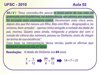 20.( ) “Deus concedeu-lhe passar a sexta parte de sua vida na
juventude; um duodécimo, na adolescência; um sétimo, em seguida,
foi escoado num casamento estéril. Decorreram mais cinco anos,
depois dos que lhe nasceu um filho. Mas este filho – desgraçado e, no
entanto, bem-amado! – apenas tinha atingido a metade da idade do
pai, morreu. Quatro anos ainda, mitigando a própria dor com o
estudo da ciência dos números, passou-os Diofante, antes de chegar
ao termo de sua existência.”
Com base na interpretação dessa versão, pode-se afirmar que
Diofante casou-se aos 21 anos.
UFSC - 2010
Resolução:
x
6
+ 
x
12
A Idade de Diofante era 84 anos
84
6
+
84
12
14 +7 = 21
V
Aula 02
 