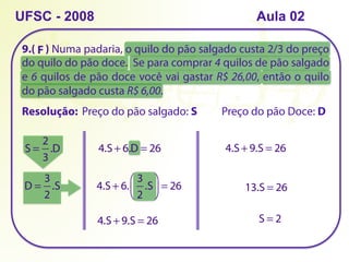 9.( ) Numa padaria, o quilo do pão salgado custa 2/3 do preço
do quilo do pão doce. Se para comprar 4 quilos de pão salgado
e 6 quilos de pão doce você vai gastar R$ 26,00, então o quilo
do pão salgado custa R$ 6,00.
UFSC - 2008
Resolução: Preço do pão salgado: S Preço do pão Doce: D
S =
2
3
.D 4.S + 6.D = 26
D =
3
2
.S 4.S + 6.
3
2
.S
⎛
⎝
⎜
⎞
⎠
⎟ = 26
4.S + 9.S = 26
4.S + 9.S = 26
13.S = 26
S = 2
F
Aula 02
 