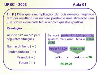 2.( ) Dizer que a multiplicação de dois números negativos
tem por resultado um número positivo é uma afirmação sem
justificativa e que nada tem a ver com questões práticas.
UFSC - 2003
Associe “+” ou “–” para
seguintes situações:
Ganhar dinheiro ( )
Perder dinheiro ( )
Passado ( )
Futuro ( )
+
–
–
+
Resolução:
Se você perde R$ 5,00 por dia,
quantos reais você teria a 4 dias
atrás?
Perder R$ 5,00
( – 5 )
4 dias atrás
( – 4 )
x = + 20
R$ 20,00
F
Aula 01
 
