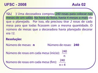 12.( ) Uma decoradora comprou 240 rosas para colocar nas
mesas de um salão. Na hora da festa, havia 4 mesas a mais do
que o planejado. Por isso, ela precisou tirar 2 rosas de cada
mesa para que todas ficassem com a mesma quantidade. O
número de mesas que a decoradora havia planejado decorar
era 12.
UFSC - 2008
Resolução:
Número de mesas: n Número de rosas: 240
Número de rosas em cada mesa (início):
240
n
Número de rosas em cada mesa (fim):
240
n+ 4
Aula 02
 