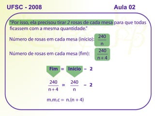 “Por isso, ela precisou tirar 2 rosas de cada mesa para que todas
ficassem com a mesma quantidade.”
UFSC - 2008
Número de rosas em cada mesa (início):
240
n
Número de rosas em cada mesa (fim):
240
n+ 4
Fim = Início – 2
240
n+ 4
240
n
= – 2
m.m.c = n.(n + 4)
Aula 02
 