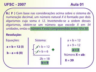 8.( ) Com base nas considerações acima sobre o sistema de
numeração decimal, um número natural X é formado por dois
algarismos cuja soma é 12. Invertendo-se a ordem desses
algarismos, obtém-se um número que excede X em 54
unidades, então o número X está compreendido entre 10 e 30.
UFSC - 2007
Resolução:
Equações:
a + b = 12 (I)
b – a = 6 (II)
Sistema:
a + b = 12
– a + b = 6
2b = 18
b = 9
a + b = 12
a + 9 = 12
a = 3
Número X = ab:
X = 39
F
Aula 01
 