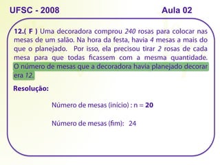 12.( ) Uma decoradora comprou 240 rosas para colocar nas
mesas de um salão. Na hora da festa, havia 4 mesas a mais do
que o planejado. Por isso, ela precisou tirar 2 rosas de cada
mesa para que todas ficassem com a mesma quantidade.
O número de mesas que a decoradora havia planejado decorar
era 12.
UFSC - 2008
Número de mesas (início) : n = 20
Número de mesas (fim): 24
F
Resolução:
Aula 02
 