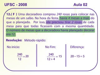 12.( ) Uma decoradora comprou 240 rosas para colocar nas
mesas de um salão. Na hora da festa, havia 4 mesas a mais do
que o planejado. Por isso, ela precisou tirar 2 rosas de cada
mesa para que todas ficassem com a mesma quantidade.
O número de mesas que a decoradora havia planejado decorar
era 12.
UFSC - 2008
Método rápido:
Resolução:
240
12
=20
No início: No Fim:
240
12 + 4
= 15
Diferença:
20 −15 = 5
F
Aula 02
 