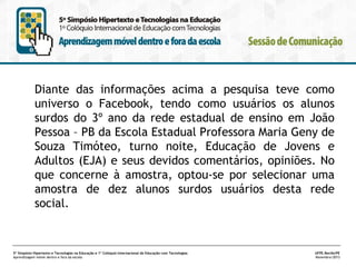 Diante das informações acima a pesquisa teve como
universo o Facebook, tendo como usuários os alunos
surdos do 3º ano da rede estadual de ensino em João
Pessoa – PB da Escola Estadual Professora Maria Geny de
Souza Timóteo, turno noite, Educação de Jovens e
Adultos (EJA) e seus devidos comentários, opiniões. No
que concerne à amostra, optou-se por selecionar uma
amostra de dez alunos surdos usuários desta rede
social.

5º Simpósio Hipertexto e Tecnologias na Educação e 1º Colóquio Internacional de Educação com Tecnologias
Aprendizagem móvel dentro e fora da escola

UFPE.Recife/PE
Novembro/2013

 