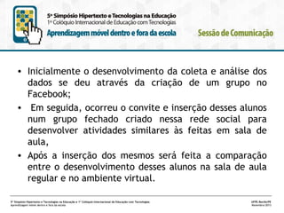 • Inicialmente o desenvolvimento da coleta e análise dos
dados se deu através da criação de um grupo no
Facebook;
• Em seguida, ocorreu o convite e inserção desses alunos
num grupo fechado criado nessa rede social para
desenvolver atividades similares às feitas em sala de
aula,
• Após a inserção dos mesmos será feita a comparação
entre o desenvolvimento desses alunos na sala de aula
regular e no ambiente virtual.
5º Simpósio Hipertexto e Tecnologias na Educação e 1º Colóquio Internacional de Educação com Tecnologias
Aprendizagem móvel dentro e fora da escola

UFPE.Recife/PE
Novembro/2013

 