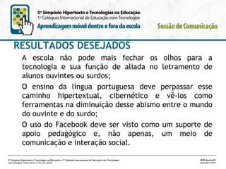 RESULTADOS DESEJADOS
A escola não pode mais fechar os olhos para a
tecnologia e sua função de aliada no letramento de
alunos ouvintes ou surdos;
O ensino da língua portuguesa deve perpassar esse
caminho hipertextual, cibernético e vê-los como
ferramentas na diminuição desse abismo entre o mundo
do ouvinte e do surdo;
O uso do Facebook deve ser visto como um suporte de
apoio pedagógico e, não apenas, um meio de
comunicação e interação social.
5º Simpósio Hipertexto e Tecnologias na Educação e 1º Colóquio Internacional de Educação com Tecnologias
Aprendizagem móvel dentro e fora da escola

UFPE.Recife/PE
Novembro/2013

 