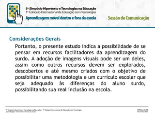 Considerações Gerais
Portanto, o presente estudo indica a possibilidade de se
pensar em recursos facilitadores da aprendizagem do
surdo. A adoção de imagens visuais pode ser um deles,
assim como outros recursos devem ser explorados,
descobertos e até mesmo criados com o objetivo de
possibilitar uma metodologia e um currículo escolar que
seja adequado às diferenças do aluno surdo,
possibilitando sua real inclusão na escola.

5º Simpósio Hipertexto e Tecnologias na Educação e 1º Colóquio Internacional de Educação com Tecnologias
Aprendizagem móvel dentro e fora da escola

UFPE.Recife/PE
Novembro/2013

 