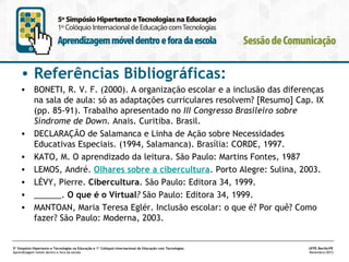 • Referências Bibliográficas:
• BONETI, R. V. F. (2000). A organização escolar e a inclusão das diferenças
na sala de aula: só as adaptações curriculares resolvem? [Resumo] Cap. IX
(pp. 85-91). Trabalho apresentado no III Congresso Brasileiro sobre
Síndrome de Down. Anais. Curitiba. Brasil. 
• DECLARAÇÃO de Salamanca e Linha de Ação sobre Necessidades
Educativas Especiais. (1994, Salamanca). Brasília: CORDE, 1997.
• KATO, M. O aprendizado da leitura. São Paulo: Martins Fontes, 1987
• LEMOS, André. Olhares sobre a cibercultura. Porto Alegre: Sulina, 2003.
• LÉVY, Pierre. Cibercultura. São Paulo: Editora 34, 1999.
• ______. O que é o Virtual? São Paulo: Editora 34, 1999.
• MANTOAN, Maria Teresa Eglér. Inclusão escolar: o que é? Por quê? Como
fazer? São Paulo: Moderna, 2003.

5º Simpósio Hipertexto e Tecnologias na Educação e 1º Colóquio Internacional de Educação com Tecnologias
Aprendizagem móvel dentro e fora da escola

UFPE.Recife/PE
Novembro/2013

 