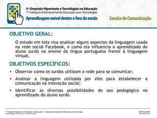 OBJETIVO GERAL:
O estudo em tela visa analisar alguns aspectos da linguagem usada
na rede social Facebook, e como ela influencia o aprendizado do
aluno surdo no ensino da língua portuguesa frente à linguagem
virtual.

OBJETIVOS ESPECÍFICOS:
• Observar como os surdos utilizam a rede para se comunicar;
• Analisar a linguagem utilizada por eles para estabelecer a
comunicação na interação social;
• Identificar as diversas possibilidades de uso pedagógico no
aprendizado do aluno surdo.

5º Simpósio Hipertexto e Tecnologias na Educação e 1º Colóquio Internacional de Educação com Tecnologias
Aprendizagem móvel dentro e fora da escola

UFPE.Recife/PE
Novembro/2013

 