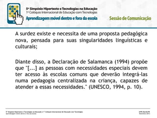 A surdez existe e necessita de uma proposta pedagógica
nova, pensada para suas singularidades linguísticas e
culturais;
Diante disso, a Declaração de Salamanca (1994) propõe
que "[...] as pessoas com necessidades especiais devem
ter acesso às escolas comuns que deverão integrá-las
numa pedagogia centralizada na criança, capazes de
atender a essas necessidades." (UNESCO, 1994, p. 10).

5º Simpósio Hipertexto e Tecnologias na Educação e 1º Colóquio Internacional de Educação com Tecnologias
Aprendizagem móvel dentro e fora da escola

UFPE.Recife/PE
Novembro/2013

 