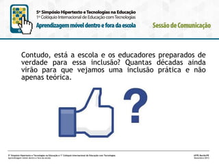 Contudo, está a escola e os educadores preparados de
verdade para essa inclusão? Quantas décadas ainda
virão para que vejamos uma inclusão prática e não
apenas teórica.

5º Simpósio Hipertexto e Tecnologias na Educação e 1º Colóquio Internacional de Educação com Tecnologias
Aprendizagem móvel dentro e fora da escola

UFPE.Recife/PE
Novembro/2013

 