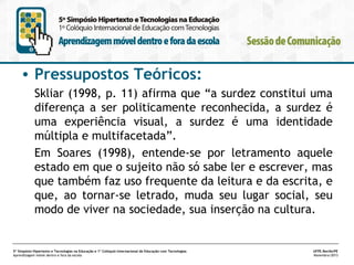 • Pressupostos Teóricos:
Skliar (1998, p. 11) afirma que “a surdez constitui uma
diferença a ser politicamente reconhecida, a surdez é
uma experiência visual, a surdez é uma identidade
múltipla e multifacetada”.
Em Soares (1998), entende-se por letramento aquele
estado em que o sujeito não só sabe ler e escrever, mas
que também faz uso frequente da leitura e da escrita, e
que, ao tornar-se letrado, muda seu lugar social, seu
modo de viver na sociedade, sua inserção na cultura.

5º Simpósio Hipertexto e Tecnologias na Educação e 1º Colóquio Internacional de Educação com Tecnologias
Aprendizagem móvel dentro e fora da escola

UFPE.Recife/PE
Novembro/2013

 