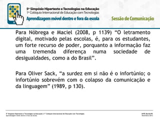Para Nóbrega e Maciel (2008, p 1139) “O letramento
digital, motivado pelas escolas, é, para os estudantes,
um forte recurso de poder, porquanto a informação faz
uma tremenda diferença numa sociedade de
desigualdades, como a do Brasil”.
Para Oliver Sack, “a surdez em si não é o infortúnio; o
infortúnio sobrevém com o colapso da comunicação e
da linguagem” (1989, p 130).

5º Simpósio Hipertexto e Tecnologias na Educação e 1º Colóquio Internacional de Educação com Tecnologias
Aprendizagem móvel dentro e fora da escola

UFPE.Recife/PE
Novembro/2013

 