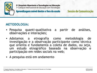 METODOLOGIA:
• Pesquisa quanti-qualitativa
observações e interações;

a

partir

de

análises,

• Adotamos a etnografia como metodologia de
investigação e a observação participante como técnica
que orienta e fundamenta a coleta de dados, ou seja,
um estudo etnográfico baseado na observação e
participação em redes sociais na web;
• A pesquisa está em andamento

5º Simpósio Hipertexto e Tecnologias na Educação e 1º Colóquio Internacional de Educação com Tecnologias
Aprendizagem móvel dentro e fora da escola

UFPE.Recife/PE
Novembro/2013

 