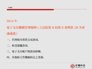 2014 年 -
電子支付機構管理條例 ( 立法院第 8 屆第 6 會期第 18 次會
議通過 )
一、代理收付實質交易款項。
二、收受儲 款項。值
三、電子支付帳戶間款項移轉。
四、其他經主管機關核定之業務。
大事紀
 