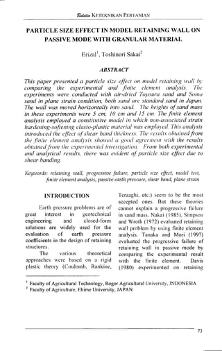 PARTICLE SIZE EFFECT IN MODEL RETAINING WALL ON
PASSIVE MODE WITH GRANULAR MATERIAL
~rizal',Toshinori sakai2
ABSTRACT
This paper presented a particle size effict on model retaining ~ltillIIJ
comparing the experimental and finite elernent analysis. The
experiments were conducted with air-drietl' ir'oq,oura sand and Sonrt~
sand in plane strain condition, both sand are standard sand in Japan.
The wall was moved horizontally into sarzd. The heights of sand mass
in these experiments were 5 cm, 10 cm and 15 cm The finite element
analysis employed a constitutive model in ~uhichI~OIZ-a:isocia!edstrain
harderling-softe1'1ingel~rsto-plusticnzuterial u7asenlploj,ed This urzalysis
~ntrodzrc.edthe effect of shear bund thic*kness The r.e.sllltr ohtuirlcdfrom
the finite c~lemelitL I I I C ~ ~ J J S ~ S, Y ~ O I I . ~ I ~ 'N good ~zgi-c~~~~c~ilt~t'iththe results
obttli~zedj1*o11i[lie e.~per.rlne~~t~~lirzve,stigcrtzo~ h'rom both experimental
and analyticul results, there was evident of particle size effect due to
shear banding.
Keywords: retaining wall, progressive failure, particle size effect, model test,
finite elenzent analysis, passive earth pressure, shear band, plane strain
INTRODUCTION
Earth pressure problems are of
great interest in geotechnical
engineering and closed-form
solutions are widely used for the
evaluation of earth pressure
coefficients in the design of retaining
stnlctures.
The various theoretical
approaches were based on a rigid
plastic theory (Coulo~iib, Rankine,
'['erzaglii, etc.) seem to be the tiiost
accepted ones. But these theories
cannot explain a progressi~efailure
in sand mass. Nakai (1985). Si~iipson
and Wroth (1972) evaluated retaining
wall probleln by using finite elernent
analysis. Tanaka and Mori (1997)
evaluated the progressive failure of
retaining wall in passive mode by
comparing the experimental result
with the finite element. Davis
(1980) experiliiented on retaining
I
Faculty of Agricultural Technology, Bogor Agricultural University, INDONESIA
Faculty of Agriculture, Ehime University, JAPAN
 