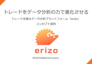 トレードをデータ分析の力で進化させる
トレード支援＆データ分析プラットフォーム「erizo」
コンセプト資料
株式会社BBBandCompany
 