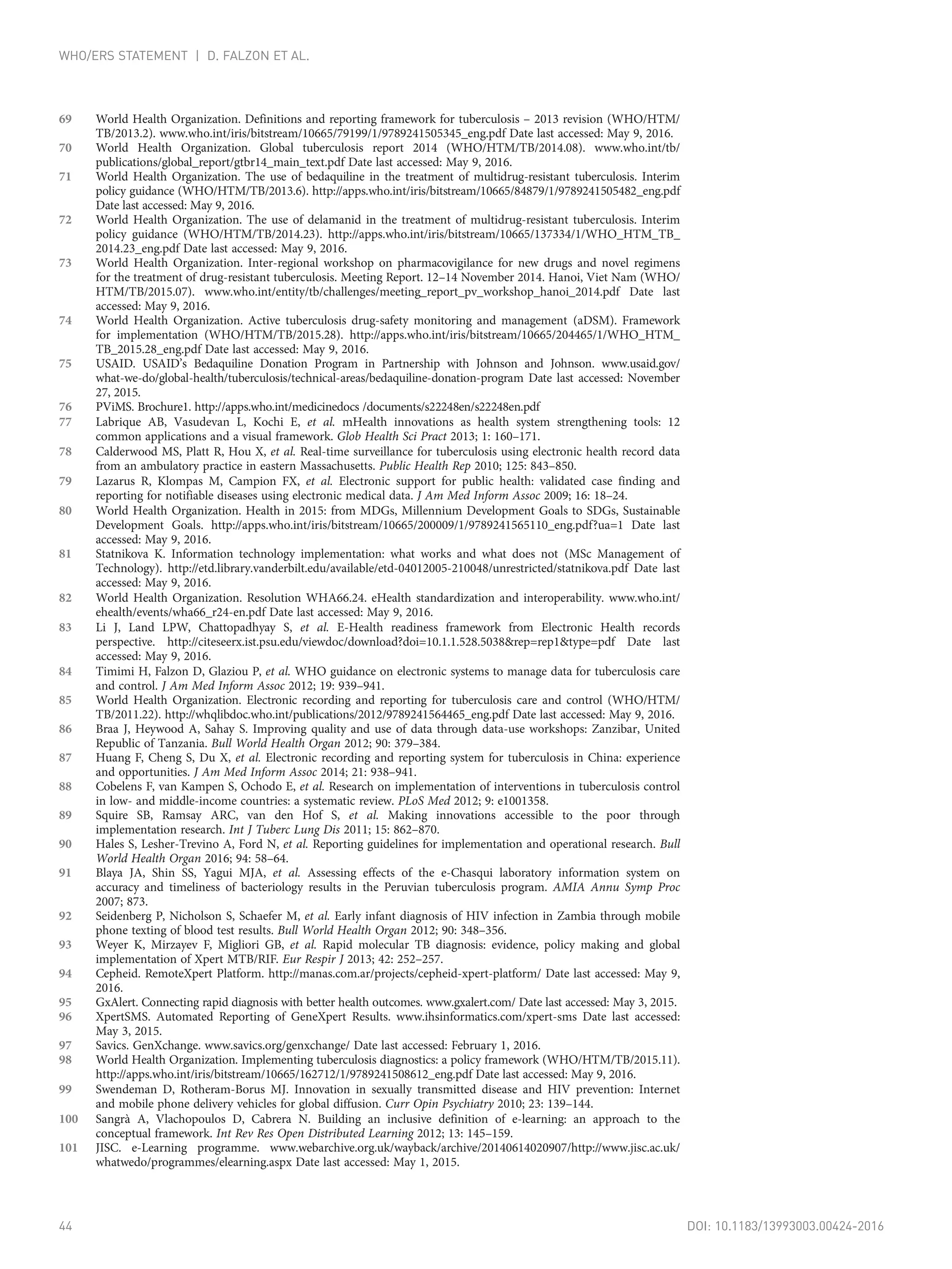 69 World Health Organization. Definitions and reporting framework for tuberculosis – 2013 revision (WHO/HTM/
TB/2013.2). www.who.int/iris/bitstream/10665/79199/1/9789241505345_eng.pdf Date last accessed: May 9, 2016.
70 World Health Organization. Global tuberculosis report 2014 (WHO/HTM/TB/2014.08). www.who.int/tb/
publications/global_report/gtbr14_main_text.pdf Date last accessed: May 9, 2016.
71 World Health Organization. The use of bedaquiline in the treatment of multidrug-resistant tuberculosis. Interim
policy guidance (WHO/HTM/TB/2013.6). http://apps.who.int/iris/bitstream/10665/84879/1/9789241505482_eng.pdf
Date last accessed: May 9, 2016.
72 World Health Organization. The use of delamanid in the treatment of multidrug-resistant tuberculosis. Interim
policy guidance (WHO/HTM/TB/2014.23). http://apps.who.int/iris/bitstream/10665/137334/1/WHO_HTM_TB_
2014.23_eng.pdf Date last accessed: May 9, 2016.
73 World Health Organization. Inter-regional workshop on pharmacovigilance for new drugs and novel regimens
for the treatment of drug-resistant tuberculosis. Meeting Report. 12–14 November 2014. Hanoi, Viet Nam (WHO/
HTM/TB/2015.07). www.who.int/entity/tb/challenges/meeting_report_pv_workshop_hanoi_2014.pdf Date last
accessed: May 9, 2016.
74 World Health Organization. Active tuberculosis drug-safety monitoring and management (aDSM). Framework
for implementation (WHO/HTM/TB/2015.28). http://apps.who.int/iris/bitstream/10665/204465/1/WHO_HTM_
TB_2015.28_eng.pdf Date last accessed: May 9, 2016.
75 USAID. USAID’s Bedaquiline Donation Program in Partnership with Johnson and Johnson. www.usaid.gov/
what-we-do/global-health/tuberculosis/technical-areas/bedaquiline-donation-program Date last accessed: November
27, 2015.
76 PViMS. Brochure1. http://apps.who.int/medicinedocs /documents/s22248en/s22248en.pdf
77 Labrique AB, Vasudevan L, Kochi E, et al. mHealth innovations as health system strengthening tools: 12
common applications and a visual framework. Glob Health Sci Pract 2013; 1: 160–171.
78 Calderwood MS, Platt R, Hou X, et al. Real-time surveillance for tuberculosis using electronic health record data
from an ambulatory practice in eastern Massachusetts. Public Health Rep 2010; 125: 843–850.
79 Lazarus R, Klompas M, Campion FX, et al. Electronic support for public health: validated case finding and
reporting for notifiable diseases using electronic medical data. J Am Med Inform Assoc 2009; 16: 18–24.
80 World Health Organization. Health in 2015: from MDGs, Millennium Development Goals to SDGs, Sustainable
Development Goals. http://apps.who.int/iris/bitstream/10665/200009/1/9789241565110_eng.pdf?ua=1 Date last
accessed: May 9, 2016.
81 Statnikova K. Information technology implementation: what works and what does not (MSc Management of
Technology). http://etd.library.vanderbilt.edu/available/etd-04012005-210048/unrestricted/statnikova.pdf Date last
accessed: May 9, 2016.
82 World Health Organization. Resolution WHA66.24. eHealth standardization and interoperability. www.who.int/
ehealth/events/wha66_r24-en.pdf Date last accessed: May 9, 2016.
83 Li J, Land LPW, Chattopadhyay S, et al. E-Health readiness framework from Electronic Health records
perspective. http://citeseerx.ist.psu.edu/viewdoc/download?doi=10.1.1.528.5038&rep=rep1&type=pdf Date last
accessed: May 9, 2016.
84 Timimi H, Falzon D, Glaziou P, et al. WHO guidance on electronic systems to manage data for tuberculosis care
and control. J Am Med Inform Assoc 2012; 19: 939–941.
85 World Health Organization. Electronic recording and reporting for tuberculosis care and control (WHO/HTM/
TB/2011.22). http://whqlibdoc.who.int/publications/2012/9789241564465_eng.pdf Date last accessed: May 9, 2016.
86 Braa J, Heywood A, Sahay S. Improving quality and use of data through data-use workshops: Zanzibar, United
Republic of Tanzania. Bull World Health Organ 2012; 90: 379–384.
87 Huang F, Cheng S, Du X, et al. Electronic recording and reporting system for tuberculosis in China: experience
and opportunities. J Am Med Inform Assoc 2014; 21: 938–941.
88 Cobelens F, van Kampen S, Ochodo E, et al. Research on implementation of interventions in tuberculosis control
in low- and middle-income countries: a systematic review. PLoS Med 2012; 9: e1001358.
89 Squire SB, Ramsay ARC, van den Hof S, et al. Making innovations accessible to the poor through
implementation research. Int J Tuberc Lung Dis 2011; 15: 862–870.
90 Hales S, Lesher-Trevino A, Ford N, et al. Reporting guidelines for implementation and operational research. Bull
World Health Organ 2016; 94: 58–64.
91 Blaya JA, Shin SS, Yagui MJA, et al. Assessing effects of the e-Chasqui laboratory information system on
accuracy and timeliness of bacteriology results in the Peruvian tuberculosis program. AMIA Annu Symp Proc
2007; 873.
92 Seidenberg P, Nicholson S, Schaefer M, et al. Early infant diagnosis of HIV infection in Zambia through mobile
phone texting of blood test results. Bull World Health Organ 2012; 90: 348–356.
93 Weyer K, Mirzayev F, Migliori GB, et al. Rapid molecular TB diagnosis: evidence, policy making and global
implementation of Xpert MTB/RIF. Eur Respir J 2013; 42: 252–257.
94 Cepheid. RemoteXpert Platform. http://manas.com.ar/projects/cepheid-xpert-platform/ Date last accessed: May 9,
2016.
95 GxAlert. Connecting rapid diagnosis with better health outcomes. www.gxalert.com/ Date last accessed: May 3, 2015.
96 XpertSMS. Automated Reporting of GeneXpert Results. www.ihsinformatics.com/xpert-sms Date last accessed:
May 3, 2015.
97 Savics. GenXchange. www.savics.org/genxchange/ Date last accessed: February 1, 2016.
98 World Health Organization. Implementing tuberculosis diagnostics: a policy framework (WHO/HTM/TB/2015.11).
http://apps.who.int/iris/bitstream/10665/162712/1/9789241508612_eng.pdf Date last accessed: May 9, 2016.
99 Swendeman D, Rotheram-Borus MJ. Innovation in sexually transmitted disease and HIV prevention: Internet
and mobile phone delivery vehicles for global diffusion. Curr Opin Psychiatry 2010; 23: 139–144.
100 Sangrà A, Vlachopoulos D, Cabrera N. Building an inclusive definition of e-learning: an approach to the
conceptual framework. Int Rev Res Open Distributed Learning 2012; 13: 145–159.
101 JISC. e-Learning programme. www.webarchive.org.uk/wayback/archive/20140614020907/http://www.jisc.ac.uk/
whatwedo/programmes/elearning.aspx Date last accessed: May 1, 2015.
44 DOI: 10.1183/13993003.00424-2016
WHO/ERS STATEMENT | D. FALZON ET AL.
 