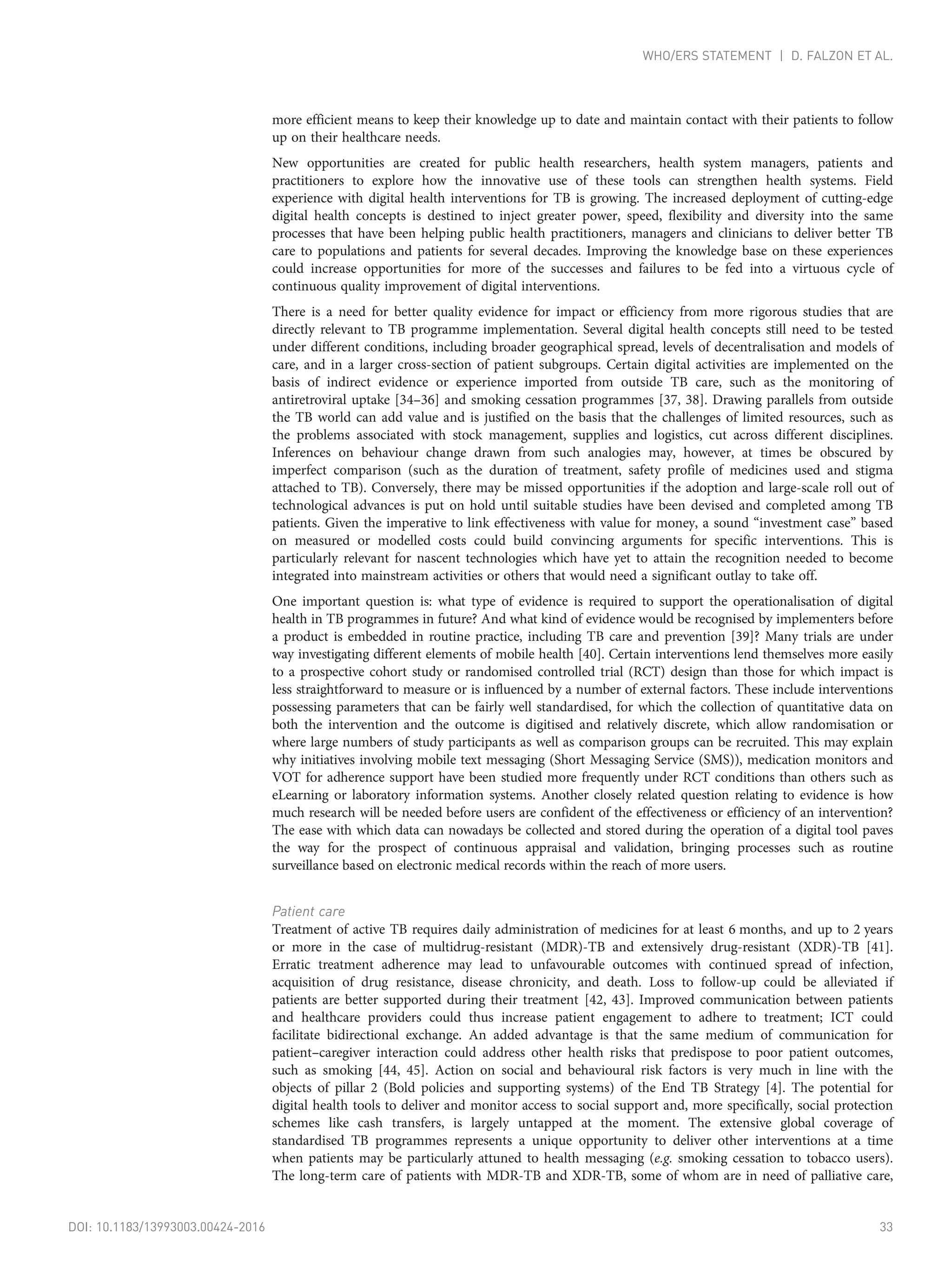more efficient means to keep their knowledge up to date and maintain contact with their patients to follow
up on their healthcare needs.
New opportunities are created for public health researchers, health system managers, patients and
practitioners to explore how the innovative use of these tools can strengthen health systems. Field
experience with digital health interventions for TB is growing. The increased deployment of cutting-edge
digital health concepts is destined to inject greater power, speed, flexibility and diversity into the same
processes that have been helping public health practitioners, managers and clinicians to deliver better TB
care to populations and patients for several decades. Improving the knowledge base on these experiences
could increase opportunities for more of the successes and failures to be fed into a virtuous cycle of
continuous quality improvement of digital interventions.
There is a need for better quality evidence for impact or efficiency from more rigorous studies that are
directly relevant to TB programme implementation. Several digital health concepts still need to be tested
under different conditions, including broader geographical spread, levels of decentralisation and models of
care, and in a larger cross-section of patient subgroups. Certain digital activities are implemented on the
basis of indirect evidence or experience imported from outside TB care, such as the monitoring of
antiretroviral uptake [34–36] and smoking cessation programmes [37, 38]. Drawing parallels from outside
the TB world can add value and is justified on the basis that the challenges of limited resources, such as
the problems associated with stock management, supplies and logistics, cut across different disciplines.
Inferences on behaviour change drawn from such analogies may, however, at times be obscured by
imperfect comparison (such as the duration of treatment, safety profile of medicines used and stigma
attached to TB). Conversely, there may be missed opportunities if the adoption and large-scale roll out of
technological advances is put on hold until suitable studies have been devised and completed among TB
patients. Given the imperative to link effectiveness with value for money, a sound “investment case” based
on measured or modelled costs could build convincing arguments for specific interventions. This is
particularly relevant for nascent technologies which have yet to attain the recognition needed to become
integrated into mainstream activities or others that would need a significant outlay to take off.
One important question is: what type of evidence is required to support the operationalisation of digital
health in TB programmes in future? And what kind of evidence would be recognised by implementers before
a product is embedded in routine practice, including TB care and prevention [39]? Many trials are under
way investigating different elements of mobile health [40]. Certain interventions lend themselves more easily
to a prospective cohort study or randomised controlled trial (RCT) design than those for which impact is
less straightforward to measure or is influenced by a number of external factors. These include interventions
possessing parameters that can be fairly well standardised, for which the collection of quantitative data on
both the intervention and the outcome is digitised and relatively discrete, which allow randomisation or
where large numbers of study participants as well as comparison groups can be recruited. This may explain
why initiatives involving mobile text messaging (Short Messaging Service (SMS)), medication monitors and
VOT for adherence support have been studied more frequently under RCT conditions than others such as
eLearning or laboratory information systems. Another closely related question relating to evidence is how
much research will be needed before users are confident of the effectiveness or efficiency of an intervention?
The ease with which data can nowadays be collected and stored during the operation of a digital tool paves
the way for the prospect of continuous appraisal and validation, bringing processes such as routine
surveillance based on electronic medical records within the reach of more users.
Patient care
Treatment of active TB requires daily administration of medicines for at least 6 months, and up to 2 years
or more in the case of multidrug-resistant (MDR)-TB and extensively drug-resistant (XDR)-TB [41].
Erratic treatment adherence may lead to unfavourable outcomes with continued spread of infection,
acquisition of drug resistance, disease chronicity, and death. Loss to follow-up could be alleviated if
patients are better supported during their treatment [42, 43]. Improved communication between patients
and healthcare providers could thus increase patient engagement to adhere to treatment; ICT could
facilitate bidirectional exchange. An added advantage is that the same medium of communication for
patient–caregiver interaction could address other health risks that predispose to poor patient outcomes,
such as smoking [44, 45]. Action on social and behavioural risk factors is very much in line with the
objects of pillar 2 (Bold policies and supporting systems) of the End TB Strategy [4]. The potential for
digital health tools to deliver and monitor access to social support and, more specifically, social protection
schemes like cash transfers, is largely untapped at the moment. The extensive global coverage of
standardised TB programmes represents a unique opportunity to deliver other interventions at a time
when patients may be particularly attuned to health messaging (e.g. smoking cessation to tobacco users).
The long-term care of patients with MDR-TB and XDR-TB, some of whom are in need of palliative care,
DOI: 10.1183/13993003.00424-2016 33
WHO/ERS STATEMENT | D. FALZON ET AL.
 