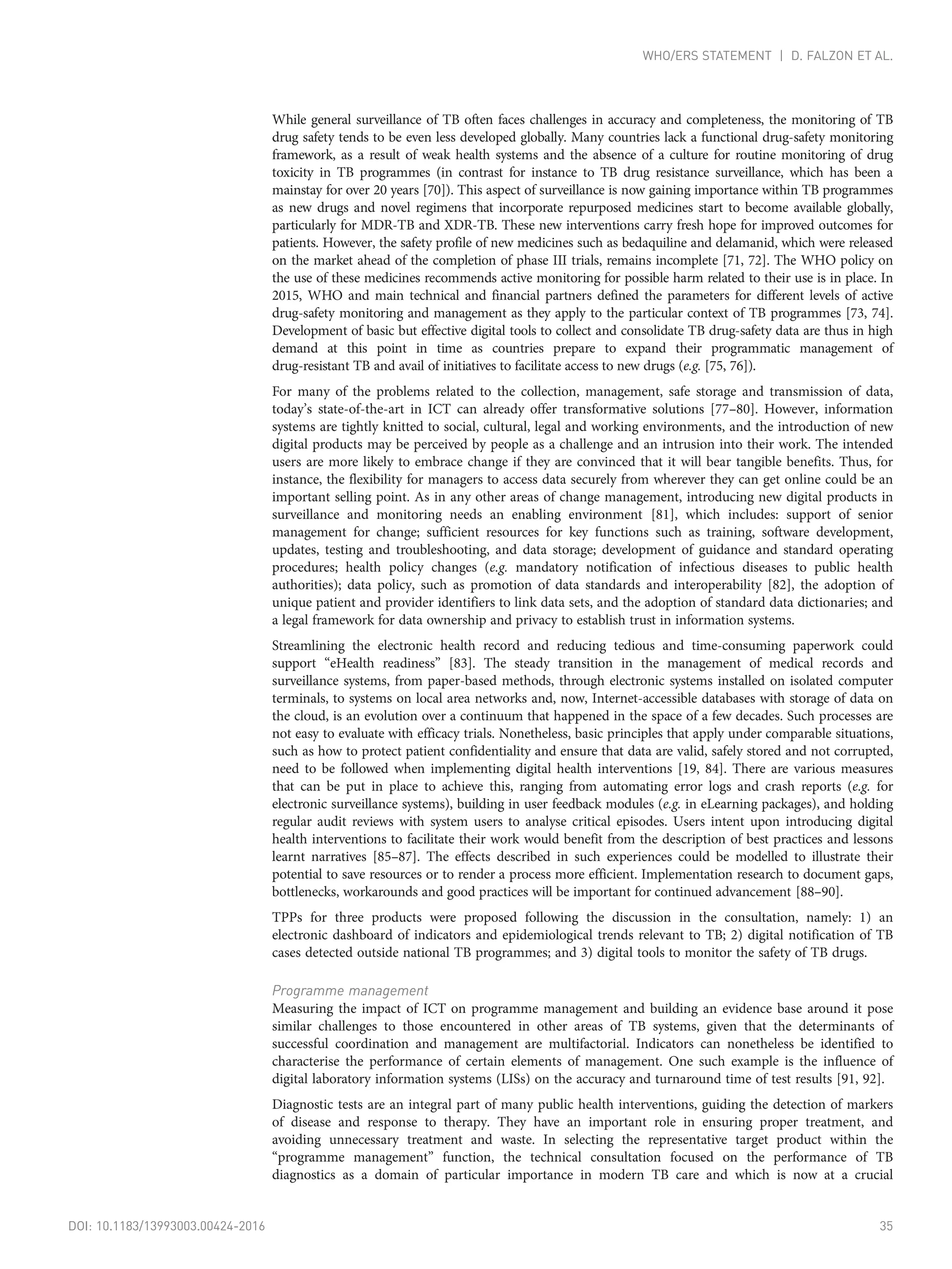 While general surveillance of TB often faces challenges in accuracy and completeness, the monitoring of TB
drug safety tends to be even less developed globally. Many countries lack a functional drug-safety monitoring
framework, as a result of weak health systems and the absence of a culture for routine monitoring of drug
toxicity in TB programmes (in contrast for instance to TB drug resistance surveillance, which has been a
mainstay for over 20 years [70]). This aspect of surveillance is now gaining importance within TB programmes
as new drugs and novel regimens that incorporate repurposed medicines start to become available globally,
particularly for MDR-TB and XDR-TB. These new interventions carry fresh hope for improved outcomes for
patients. However, the safety profile of new medicines such as bedaquiline and delamanid, which were released
on the market ahead of the completion of phase III trials, remains incomplete [71, 72]. The WHO policy on
the use of these medicines recommends active monitoring for possible harm related to their use is in place. In
2015, WHO and main technical and financial partners defined the parameters for different levels of active
drug-safety monitoring and management as they apply to the particular context of TB programmes [73, 74].
Development of basic but effective digital tools to collect and consolidate TB drug-safety data are thus in high
demand at this point in time as countries prepare to expand their programmatic management of
drug-resistant TB and avail of initiatives to facilitate access to new drugs (e.g. [75, 76]).
For many of the problems related to the collection, management, safe storage and transmission of data,
today’s state-of-the-art in ICT can already offer transformative solutions [77–80]. However, information
systems are tightly knitted to social, cultural, legal and working environments, and the introduction of new
digital products may be perceived by people as a challenge and an intrusion into their work. The intended
users are more likely to embrace change if they are convinced that it will bear tangible benefits. Thus, for
instance, the flexibility for managers to access data securely from wherever they can get online could be an
important selling point. As in any other areas of change management, introducing new digital products in
surveillance and monitoring needs an enabling environment [81], which includes: support of senior
management for change; sufficient resources for key functions such as training, software development,
updates, testing and troubleshooting, and data storage; development of guidance and standard operating
procedures; health policy changes (e.g. mandatory notification of infectious diseases to public health
authorities); data policy, such as promotion of data standards and interoperability [82], the adoption of
unique patient and provider identifiers to link data sets, and the adoption of standard data dictionaries; and
a legal framework for data ownership and privacy to establish trust in information systems.
Streamlining the electronic health record and reducing tedious and time-consuming paperwork could
support “eHealth readiness” [83]. The steady transition in the management of medical records and
surveillance systems, from paper-based methods, through electronic systems installed on isolated computer
terminals, to systems on local area networks and, now, Internet-accessible databases with storage of data on
the cloud, is an evolution over a continuum that happened in the space of a few decades. Such processes are
not easy to evaluate with efficacy trials. Nonetheless, basic principles that apply under comparable situations,
such as how to protect patient confidentiality and ensure that data are valid, safely stored and not corrupted,
need to be followed when implementing digital health interventions [19, 84]. There are various measures
that can be put in place to achieve this, ranging from automating error logs and crash reports (e.g. for
electronic surveillance systems), building in user feedback modules (e.g. in eLearning packages), and holding
regular audit reviews with system users to analyse critical episodes. Users intent upon introducing digital
health interventions to facilitate their work would benefit from the description of best practices and lessons
learnt narratives [85–87]. The effects described in such experiences could be modelled to illustrate their
potential to save resources or to render a process more efficient. Implementation research to document gaps,
bottlenecks, workarounds and good practices will be important for continued advancement [88–90].
TPPs for three products were proposed following the discussion in the consultation, namely: 1) an
electronic dashboard of indicators and epidemiological trends relevant to TB; 2) digital notification of TB
cases detected outside national TB programmes; and 3) digital tools to monitor the safety of TB drugs.
Programme management
Measuring the impact of ICT on programme management and building an evidence base around it pose
similar challenges to those encountered in other areas of TB systems, given that the determinants of
successful coordination and management are multifactorial. Indicators can nonetheless be identified to
characterise the performance of certain elements of management. One such example is the influence of
digital laboratory information systems (LISs) on the accuracy and turnaround time of test results [91, 92].
Diagnostic tests are an integral part of many public health interventions, guiding the detection of markers
of disease and response to therapy. They have an important role in ensuring proper treatment, and
avoiding unnecessary treatment and waste. In selecting the representative target product within the
“programme management” function, the technical consultation focused on the performance of TB
diagnostics as a domain of particular importance in modern TB care and which is now at a crucial
DOI: 10.1183/13993003.00424-2016 35
WHO/ERS STATEMENT | D. FALZON ET AL.
 