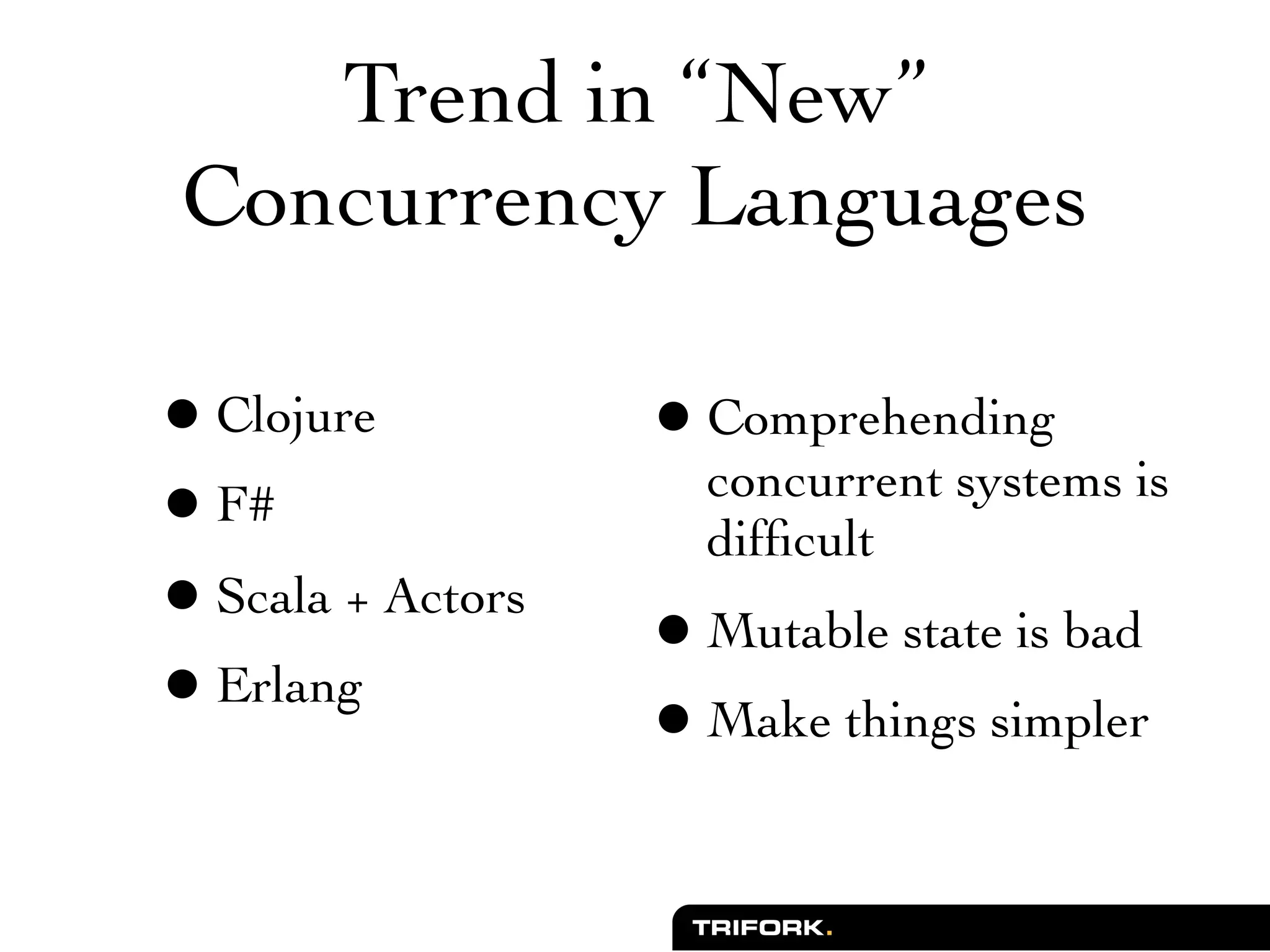 Trend in “New”
Concurrency Languages

• Clojure          • Comprehending
                     concurrent systems is
• F#                 difﬁcult
• Scala + Actors   • Mutable state is bad
• Erlang           • Make things simpler
 