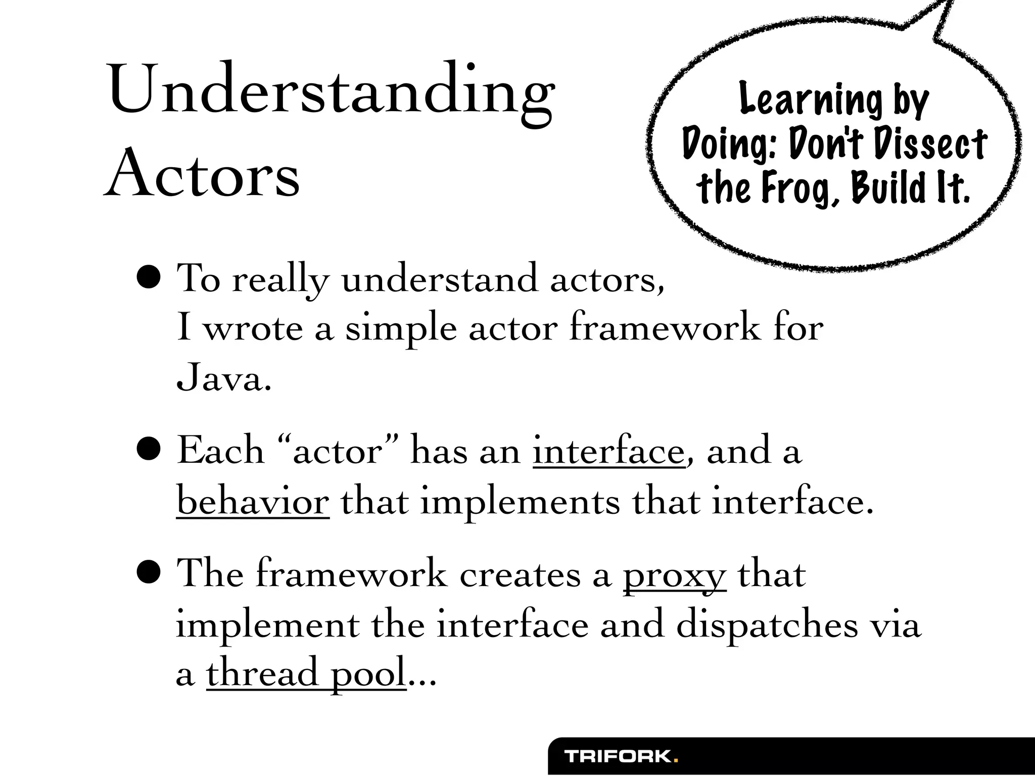 Understanding                      Learning by
                                Doing: Don't Dissect
Actors                           the Frog, Build It.

 • To really understand actors,
    I wrote a simple actor framework for
    Java.
 • Each “actor” has an interface, and a
    behavior that implements that interface.
 • The framework creates a proxy that
    implement the interface and dispatches via
    a thread pool...
 