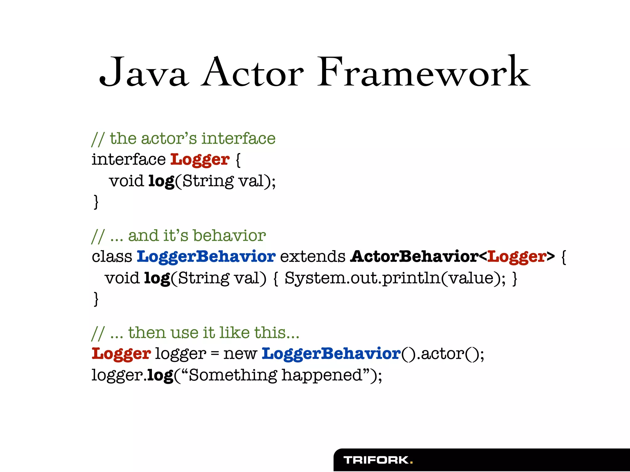 Java Actor Framework
// the actor’s interface
interface Logger {
   void log(String val);
}

// ... and it’s behavior
class LoggerBehavior extends ActorBehavior<Logger> {
  void log(String val) { System.out.println(value); }
}

// ... then use it like this...
Logger logger = new LoggerBehavior().actor();
logger.log(“Something happened”);
 