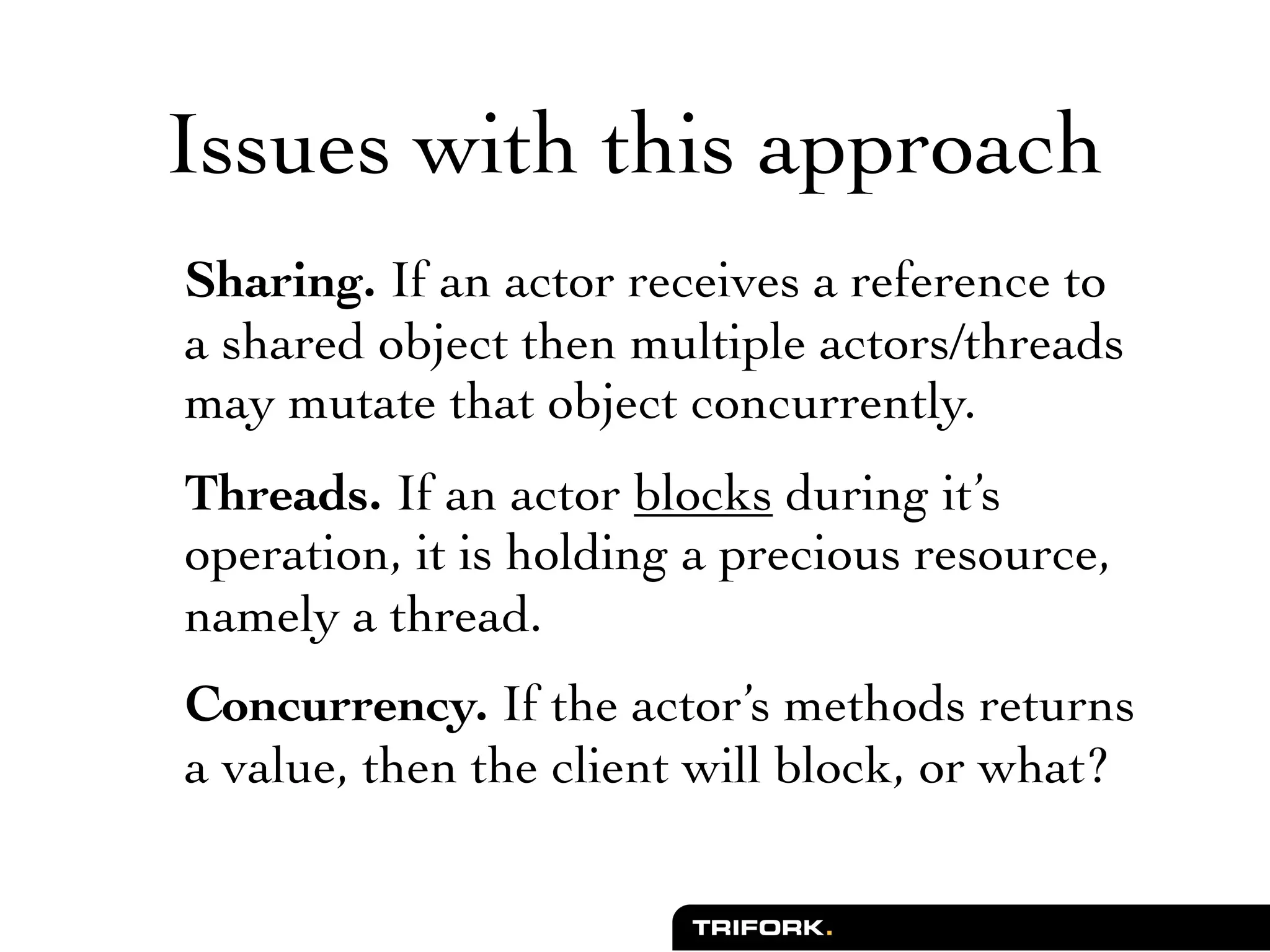 Issues with this approach
Sharing. If an actor receives a reference to
a shared object then multiple actors/threads
may mutate that object concurrently.
Threads. If an actor blocks during it’s
operation, it is holding a precious resource,
namely a thread.
Concurrency. If the actor’s methods returns
a value, then the client will block, or what?
 