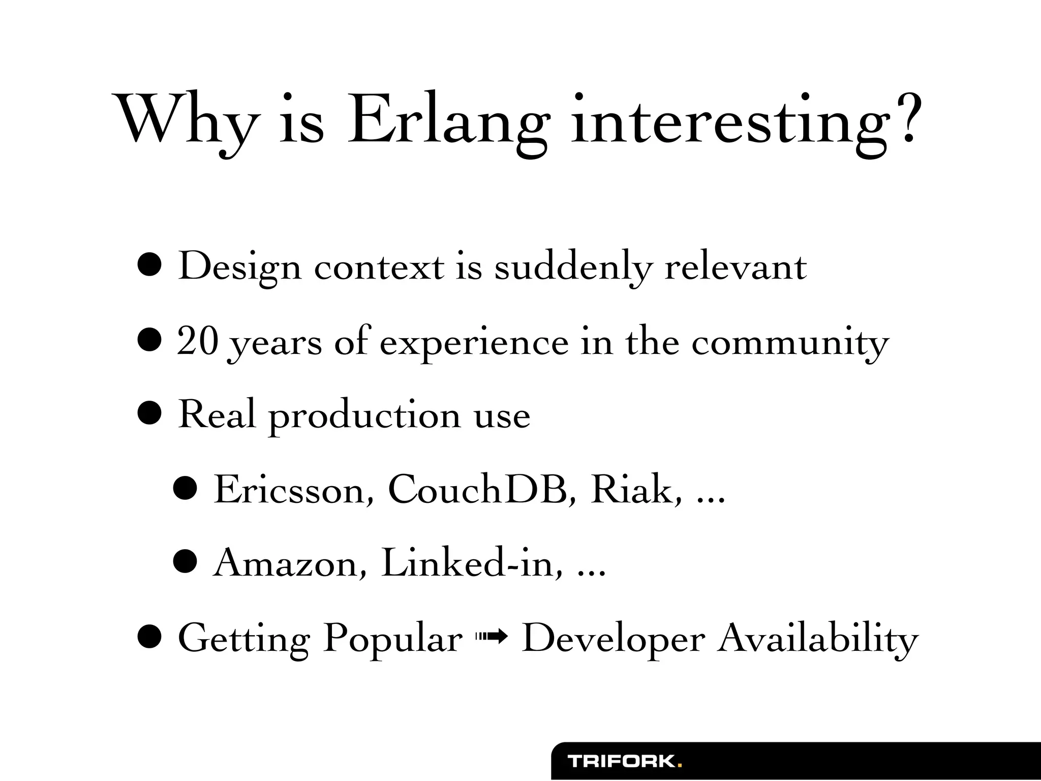 Why is Erlang interesting?

• Design context is suddenly relevant
• 20 years of experience in the community
• Real production use
 • Ericsson, CouchDB, Riak, ...
 • Amazon, Linked-in, ...
• Getting Popular ➟ Developer Availability
 