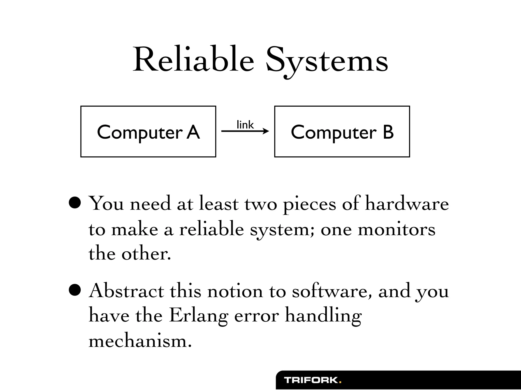 Reliable Systems
                   link
   Computer A             Computer B


• You need at least two pieces of hardware
  to make a reliable system; one monitors
  the other.
• Abstract this notion to software, and you
  have the Erlang error handling
  mechanism.
 