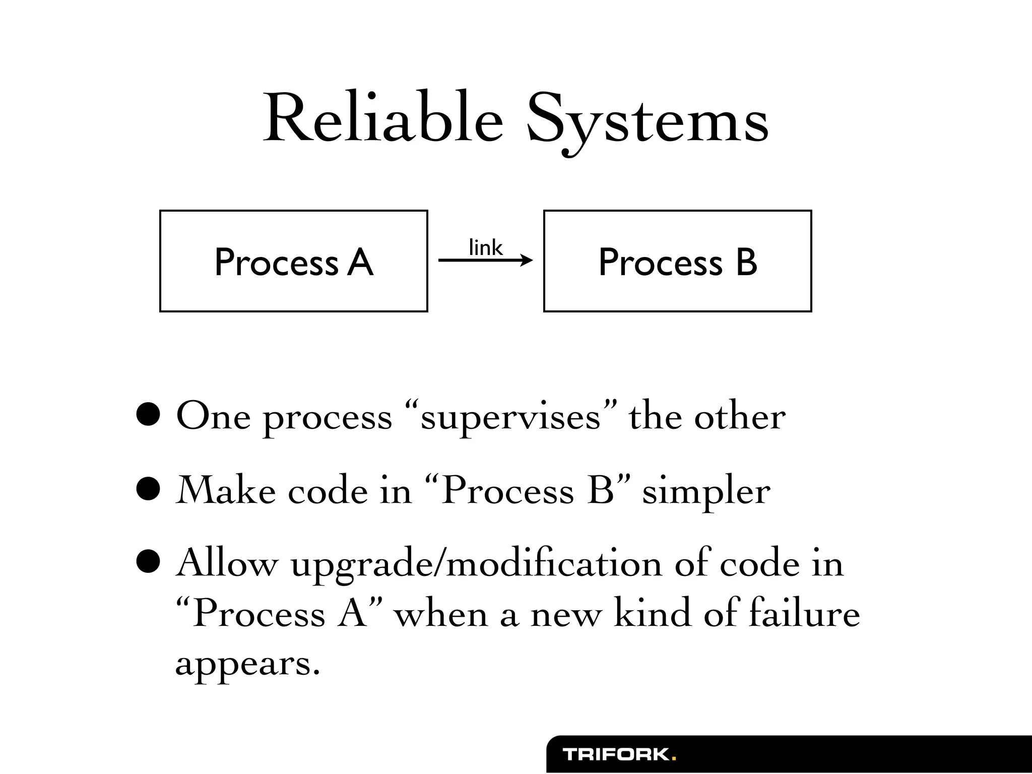 Reliable Systems
                  link
    Process A            Process B



• One process “supervises” the other
• Make code in “Process B” simpler
• Allow upgrade/modiﬁcation of code in
  “Process A” when a new kind of failure
  appears.
 